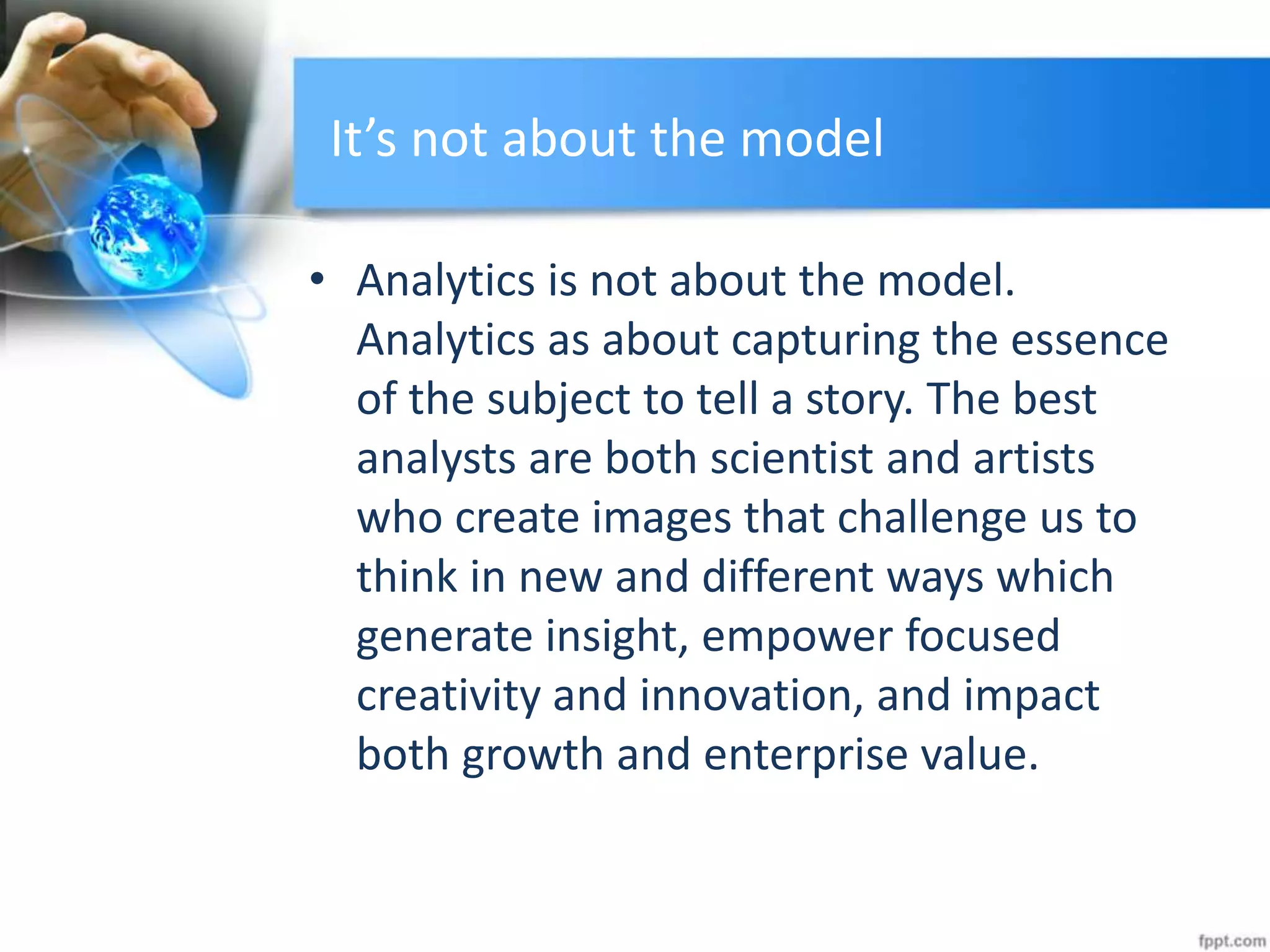 It’s not about the model
• Analytics is not about the model.
Analytics as about capturing the essence
of the subject to tell a story. The best
analysts are both scientist and artists
who create images that challenge us to
think in new and different ways which
generate insight, empower focused
creativity and innovation, and impact
both growth and enterprise value.
 