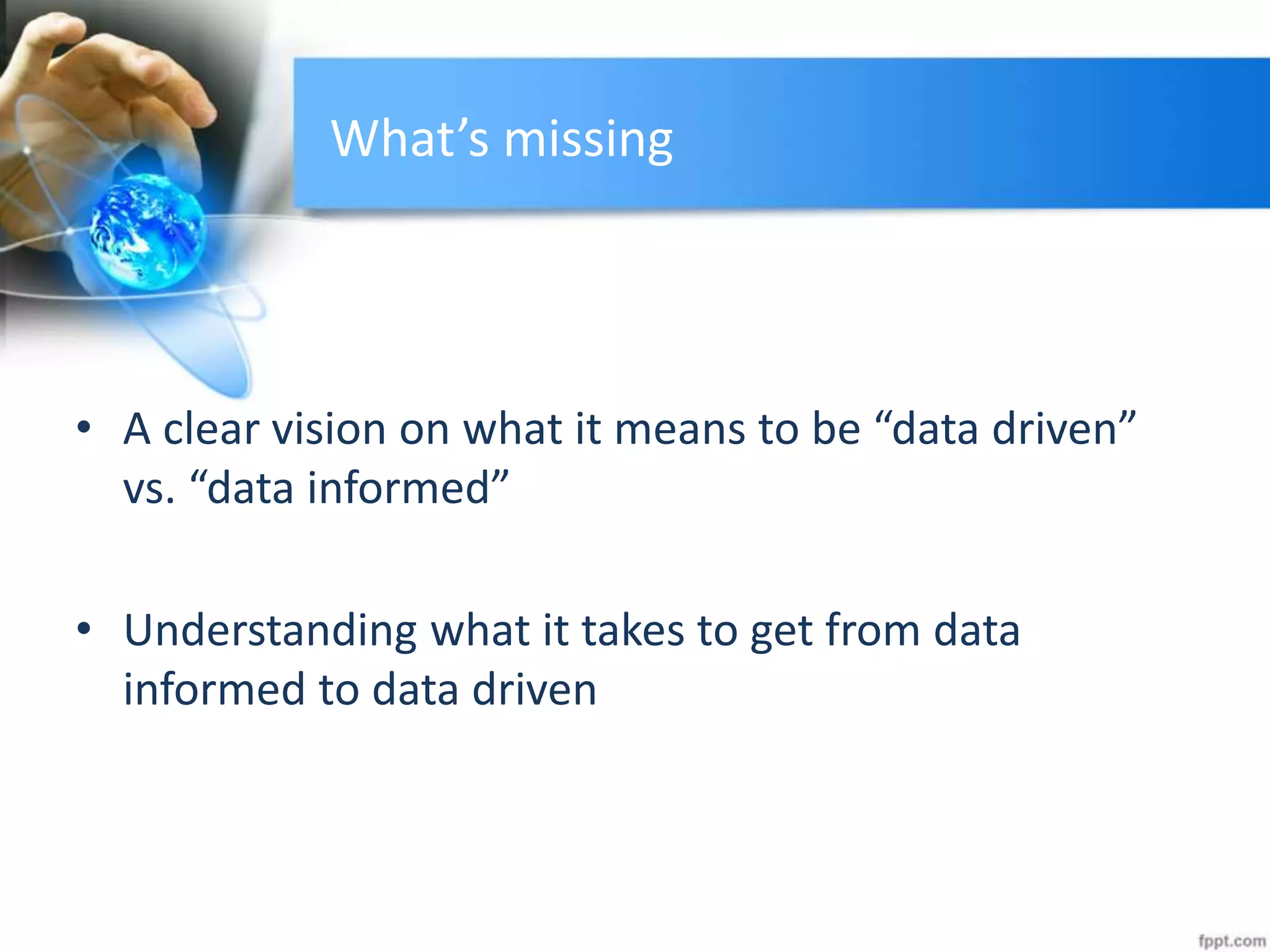 What’s missing
• A clear vision on what it means to be “data driven”
vs. “data informed”
• Understanding what it takes to get from data
informed to data driven
 