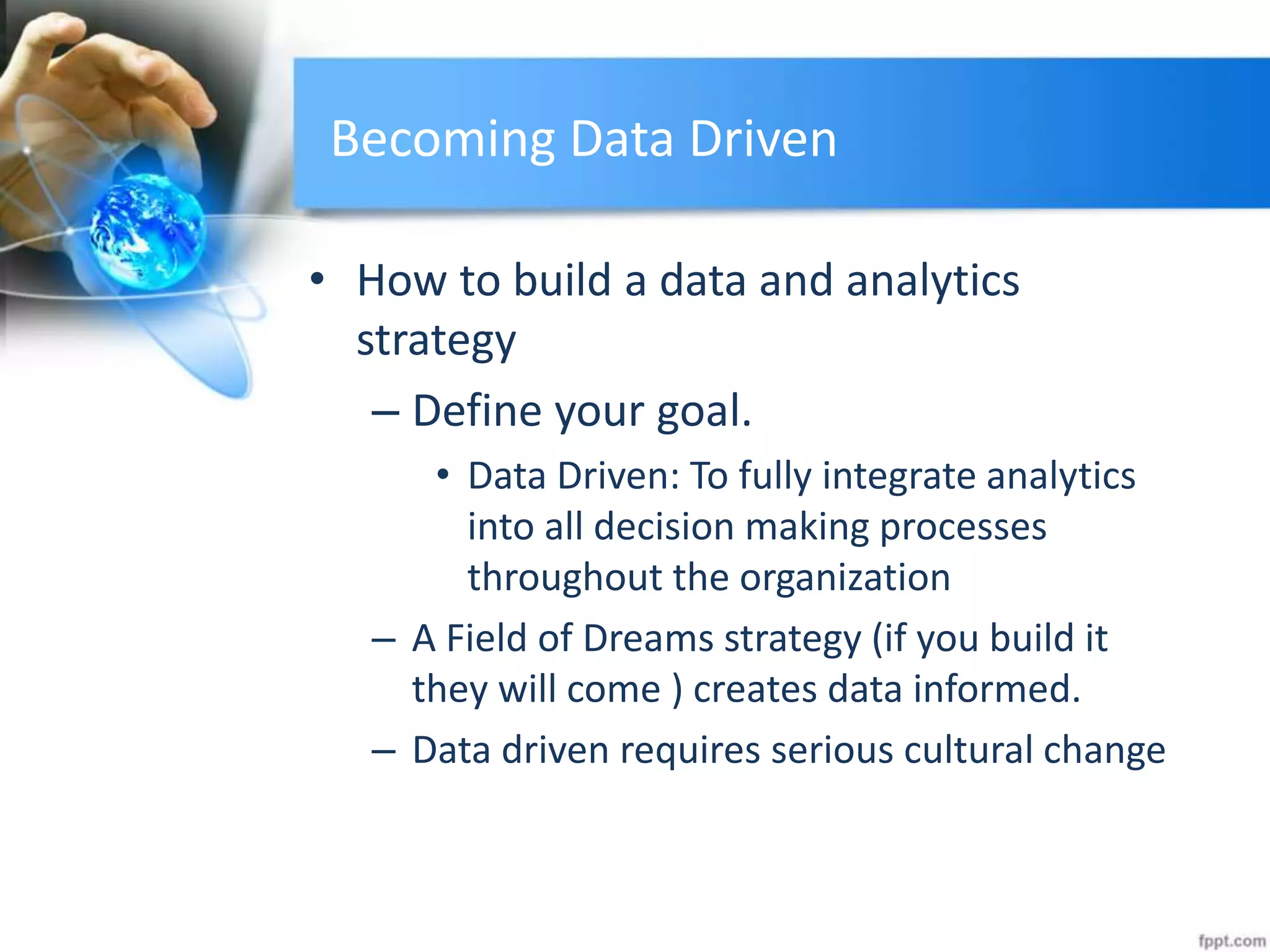 Becoming Data Driven
• How to build a data and analytics
strategy
– Define your goal.
• Data Driven: To fully integrate analytics
into all decision making processes
throughout the organization
– A Field of Dreams strategy (if you build it
they will come ) creates data informed.
– Data driven requires serious cultural change
 