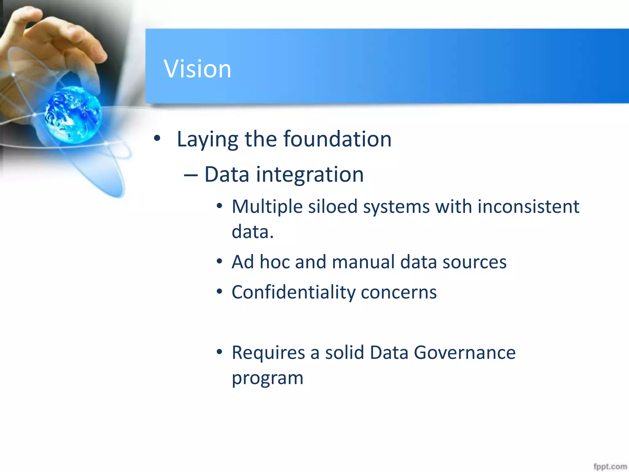 Vision
• Laying the foundation
– Data integration
• Multiple siloed systems with inconsistent
data.
• Ad hoc and manual data sources
• Confidentiality concerns
• Requires a solid Data Governance
program
 