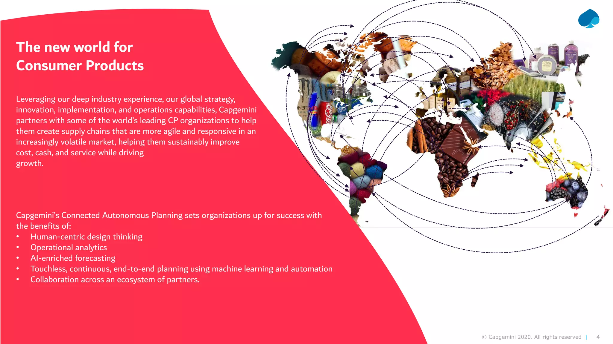4© Capgemini 2020. All rights reserved |
The new world for
Consumer Products
Leveraging our deep industry experience, our global strategy,
innovation, implementation, and operations capabilities, Capgemini
partners with some of the world’s leading CP organizations to help
them create supply chains that are more agile and responsive in an
increasingly volatile market, helping them sustainably improve
cost, cash, and service while driving
growth.
Capgemini’s Connected Autonomous Planning sets organizations up for success with
the benefits of:
• Human-centric design thinking
• Operational analytics
• AI-enriched forecasting
• Touchless, continuous, end-to-end planning using machine learning and automation
• Collaboration across an ecosystem of partners.
 