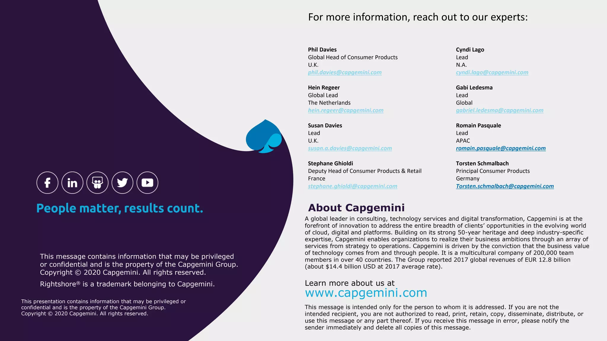 A global leader in consulting, technology services and digital transformation, Capgemini is at the
forefront of innovation to address the entire breadth of clients’ opportunities in the evolving world
of cloud, digital and platforms. Building on its strong 50-year heritage and deep industry-specific
expertise, Capgemini enables organizations to realize their business ambitions through an array of
services from strategy to operations. Capgemini is driven by the conviction that the business value
of technology comes from and through people. It is a multicultural company of 200,000 team
members in over 40 countries. The Group reported 2017 global revenues of EUR 12.8 billion
(about $14.4 billion USD at 2017 average rate).
About Capgemini
Learn more about us at
www.capgemini.com
This message is intended only for the person to whom it is addressed. If you are not the
intended recipient, you are not authorized to read, print, retain, copy, disseminate, distribute, or
use this message or any part thereof. If you receive this message in error, please notify the
sender immediately and delete all copies of this message.
This message contains information that may be privileged
or confidential and is the property of the Capgemini Group.
Copyright © 2020 Capgemini. All rights reserved.
Rightshore® is a trademark belonging to Capgemini.
This presentation contains information that may be privileged or
confidential and is the property of the Capgemini Group.
Copyright © 2020 Capgemini. All rights reserved.
For more information, reach out to our experts:
Phil Davies
Global Head of Consumer Products
U.K.
phil.davies@capgemini.com
Hein Regeer
Global Lead
The Netherlands
hein.regeer@capgemini.com
Susan Davies
Lead
U.K.
susan.a.davies@capgemini.com
Stephane Ghioldi
Deputy Head of Consumer Products & Retail
France
stephane.ghioldi@capgemini.com
Cyndi Lago
Lead
N.A.
cyndi.lago@capgemini.com
Gabi Ledesma
Lead
Global
gabriel.ledesma@capgemini.com
Romain Pasquale
Lead
APAC
romain.pasquale@capgemini.com
Torsten Schmalbach
Principal Consumer Products
Germany
Torsten.schmalbach@capgemini.com
 