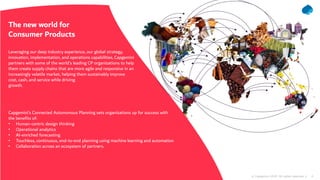 4© Capgemini 2020. All rights reserved |
The new world for
Consumer Products
Leveraging our deep industry experience, our global strategy,
innovation, implementation, and operations capabilities, Capgemini
partners with some of the world’s leading CP organizations to help
them create supply chains that are more agile and responsive in an
increasingly volatile market, helping them sustainably improve
cost, cash, and service while driving
growth.
Capgemini’s Connected Autonomous Planning sets organizations up for success with
the benefits of:
• Human-centric design thinking
• Operational analytics
• AI-enriched forecasting
• Touchless, continuous, end-to-end planning using machine learning and automation
• Collaboration across an ecosystem of partners.
 