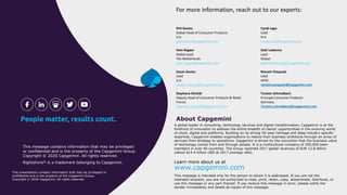 A global leader in consulting, technology services and digital transformation, Capgemini is at the
forefront of innovation to address the entire breadth of clients’ opportunities in the evolving world
of cloud, digital and platforms. Building on its strong 50-year heritage and deep industry-specific
expertise, Capgemini enables organizations to realize their business ambitions through an array of
services from strategy to operations. Capgemini is driven by the conviction that the business value
of technology comes from and through people. It is a multicultural company of 200,000 team
members in over 40 countries. The Group reported 2017 global revenues of EUR 12.8 billion
(about $14.4 billion USD at 2017 average rate).
About Capgemini
Learn more about us at
www.capgemini.com
This message is intended only for the person to whom it is addressed. If you are not the
intended recipient, you are not authorized to read, print, retain, copy, disseminate, distribute, or
use this message or any part thereof. If you receive this message in error, please notify the
sender immediately and delete all copies of this message.
This message contains information that may be privileged
or confidential and is the property of the Capgemini Group.
Copyright © 2020 Capgemini. All rights reserved.
Rightshore® is a trademark belonging to Capgemini.
This presentation contains information that may be privileged or
confidential and is the property of the Capgemini Group.
Copyright © 2020 Capgemini. All rights reserved.
For more information, reach out to our experts:
Phil Davies
Global Head of Consumer Products
U.K.
phil.davies@capgemini.com
Hein Regeer
Global Lead
The Netherlands
hein.regeer@capgemini.com
Susan Davies
Lead
U.K.
susan.a.davies@capgemini.com
Stephane Ghioldi
Deputy Head of Consumer Products & Retail
France
stephane.ghioldi@capgemini.com
Cyndi Lago
Lead
N.A.
cyndi.lago@capgemini.com
Gabi Ledesma
Lead
Global
gabriel.ledesma@capgemini.com
Romain Pasquale
Lead
APAC
romain.pasquale@capgemini.com
Torsten Schmalbach
Principal Consumer Products
Germany
Torsten.schmalbach@capgemini.com
 