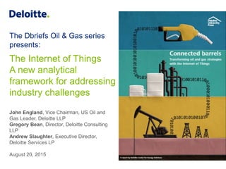 The Dbriefs Oil & Gas series
presents:
The Internet of Things
A new analytical
framework for addressing
industry challenges
John England, Vice Chairman, US Oil and
Gas Leader, Deloitte LLP
Gregory Bean, Director, Deloitte Consulting
LLP
Andrew Slaughter, Executive Director,
Deloitte Services LP
August 20, 2015
 
