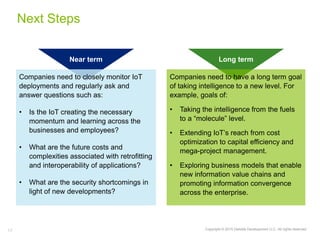 17 Copyright © 2015 Deloitte Development LLC. All rights reserved.
Companies need to closely monitor IoT
deployments and regularly ask and
answer questions such as:
• Is the IoT creating the necessary
momentum and learning across the
businesses and employees?
• What are the future costs and
complexities associated with retrofitting
and interoperability of applications?
• What are the security shortcomings in
light of new developments?
Companies need to have a long term goal
of taking intelligence to a new level. For
example, goals of:
• Taking the intelligence from the fuels
to a “molecule” level.
• Extending IoT’s reach from cost
optimization to capital efficiency and
mega-project management.
• Exploring business models that enable
new information value chains and
promoting information convergence
across the enterprise.
Next Steps
Near term Long term
 