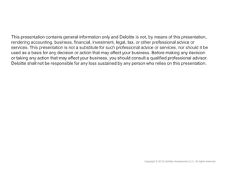 Copyright © 2015 Deloitte Development LLC. All rights reserved.
This presentation contains general information only and Deloitte is not, by means of this presentation,
rendering accounting, business, financial, investment, legal, tax, or other professional advice or
services. This presentation is not a substitute for such professional advice or services, nor should it be
used as a basis for any decision or action that may affect your business. Before making any decision
or taking any action that may affect your business, you should consult a qualified professional advisor.
Deloitte shall not be responsible for any loss sustained by any person who relies on this presentation.
 