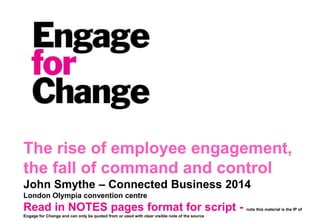 The rise of employee engagement,
the fall of command and control
John Smythe – Connected Business 2014
London Olympia convention centre
Read in NOTES pages format for script - note this material is the IP of
Engage for Change and can only be quoted from or used with clear visible note of the source
 