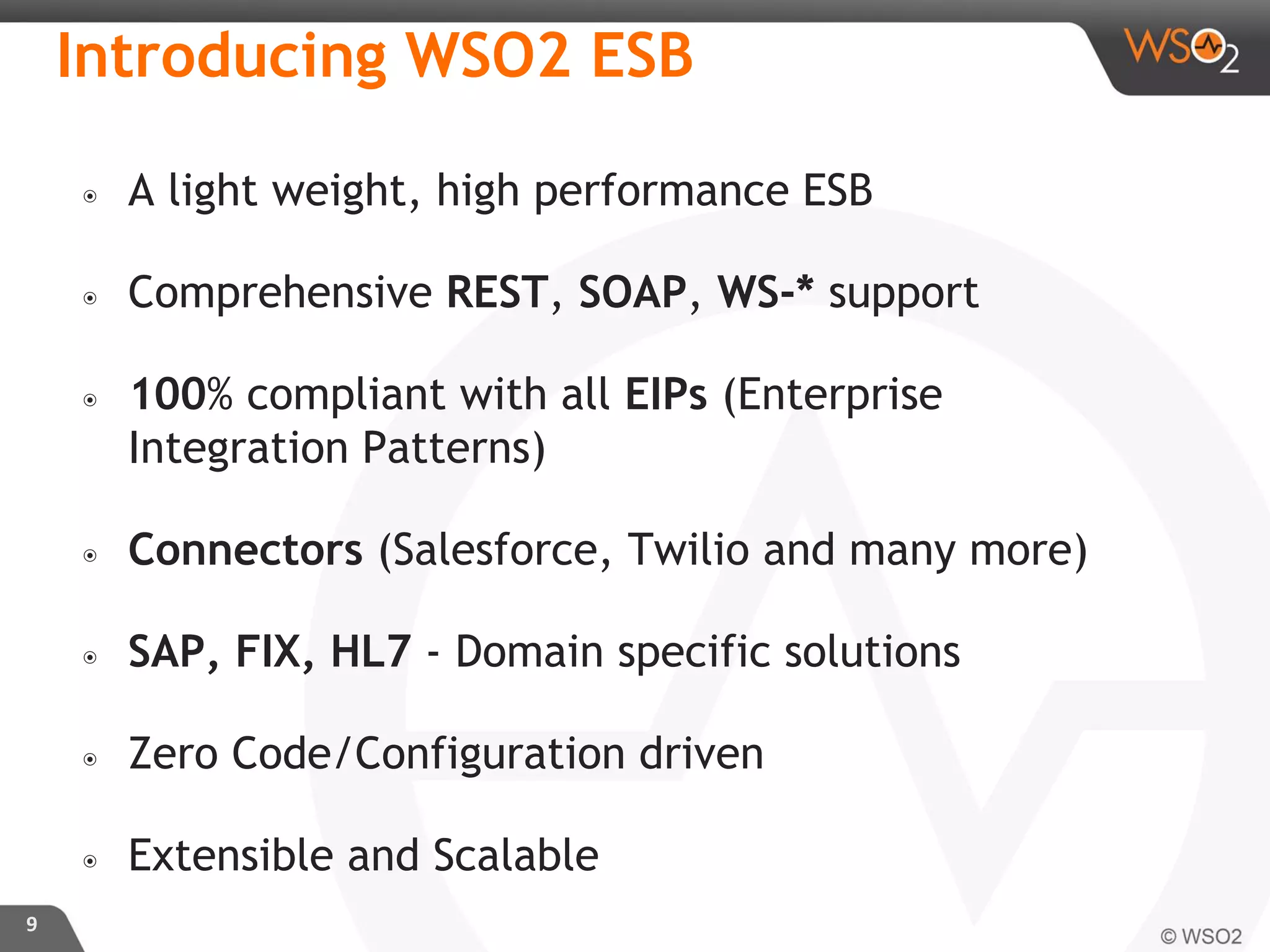 Introducing WSO2 ESB
๏ A light weight, high performance ESB
๏ Comprehensive REST, SOAP, WS-* support
๏ 100% compliant with all EIPs (Enterprise
Integration Patterns)
๏ Connectors (Salesforce, Twilio and many more)
๏ SAP, FIX, HL7 - Domain specific solutions
๏ Zero Code/Configuration driven
๏ Extensible and Scalable
9
 