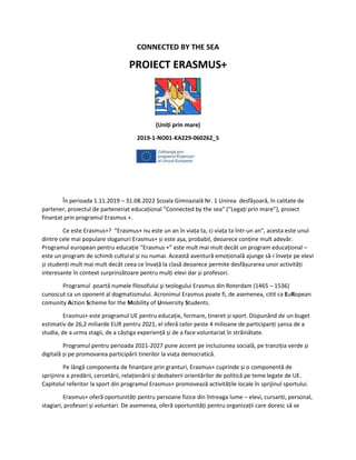 CONNECTED BY THE SEA
PROIECT ERASMUS+
(Uniți prin mare)
2019-1-NO01-KA229-060262_5
În perioada 1.11.2019 – 31.08.2022 Școala Gimnazială Nr. 1 Unirea desfășoară, în calitate de
partener, proiectul de parteneriat educațional ”Connected by the sea” (”Legați prin mare”), proiect
finanțat prin programul Erasmus +.
Ce este Erasmus+? “Erasmus+ nu este un an în viața ta, ci viața ta într-un an”, acesta este unul
dintre cele mai populare sloganuri Erasmus+ și este așa, probabil, deoarece conține mult adevăr.
Programul european pentru educație “Erasmus +” este mult mai mult decât un program educațional –
este un program de schimb cultural și nu numai. Această aventură emoțională ajunge să-i învețe pe elevi
și studenți mult mai mult decât ceea ce învață la clasă deoarece permite desfășurarea unor activități
interesante în context surprinzătoare pentru mulți elevi dar și profesori.
Programul poartă numele filosofului şi teologului Erasmus din Roterdam (1465 – 1536)
cunoscut ca un oponent al dogmatismului. Acronimul Erasmus poate fi, de asemenea, citit ca EuRopean
comunity Action Scheme for the Mobility of University Students.
Erasmus+ este programul UE pentru educație, formare, tineret și sport. Dispunând de un buget
estimativ de 26,2 miliarde EUR pentru 2021, el oferă celor peste 4 milioane de participanți șansa de a
studia, de a urma stagii, de a câștiga experiență și de a face voluntariat în străinătate.
Programul pentru perioada 2021-2027 pune accent pe incluziunea socială, pe tranziția verde și
digitală și pe promovarea participării tinerilor la viața democratică.
Pe lângă componenta de finanțare prin granturi, Erasmus+ cuprinde și o componentă de
sprijinire a predării, cercetării, relaționării și dezbaterii orientărilor de politică pe teme legate de UE.
Capitolul referitor la sport din programul Erasmus+ promovează activitățile locale în sprijinul sportului.
Erasmus+ oferă oportunități pentru persoane fizice din întreaga lume – elevi, cursanți, personal,
stagiari, profesori și voluntari. De asemenea, oferă oportunități pentru organizații care doresc să se
 
