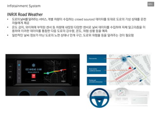INRIX Road Weather
• 도로의날씨를알려주는서비스.개별 차량이 수집하는 crowd sourced 데이터를 토대로 도로의 기상 상태를 운전
자들에게 제공
• 온도 감지, 와이퍼에 부착된 센서 등 차량에 내장된 다양한 센서로 날씨 데이터를 수집하여 자체 알고리즘을 이
용하여 이러한 데이터를 통합한 다음 도로의 강수량, 온도, 위험 상황 등을 예측
• 일반적인 날씨 정보가 아닌 도로의 노면 상태나 안개 구간, 도로위 위험물 등을 알려주는 것이 필요함
Infotainment System
 
