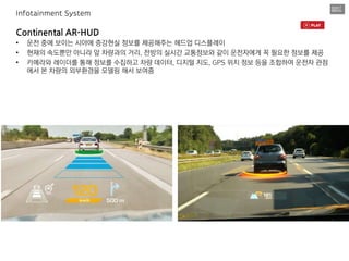 Continental AR-HUD
• 운전 중에 보이는 시야에 증강현실 정보를 제공해주는 헤드업 디스플레이
• 현재의 속도뿐만 아니라 앞 차량과의 거리, 전방의 실시간 교통정보와 같이 운전자에게 꼭 필요한 정보를 제공
• 카메라와 레이더를 통해 정보를 수집하고 차량 데이터, 디지털 지도, GPS 위치 정보 등을 조합하여 운전자 관점
에서 본 차량의 외부환경을 모델링 해서 보여줌
Infotainment System
 