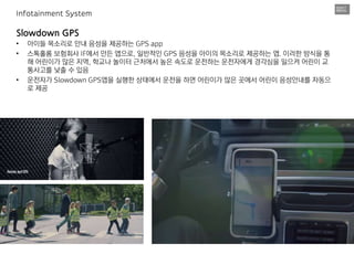 Slowdown GPS
• 아이들 목소리로 안내 음성을 제공하는 GPS app
• 스톡홀롬 보험회사 IF에서 만든 앱으로, 일반적인 GPS 음성을 아이의 목소리로 제공하는 앱. 이러한 방식을 통
해 어린이가 많은 지역, 학교나 놀이터 근처에서 높은 속도로 운전하는 운전자에게 경각심을 일으켜 어린이 교
통사고를 낮출 수 있음
• 운전자가 Slowdown GPS앱을 실행한 상태에서 운전을 하면 어린이가 많은 곳에서 어린이 음성안내를 자동으
로 제공
Infotainment System
 
