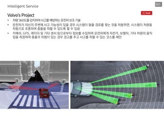 Volvo's Project
• 차량360도를감지하여사고를예방하는운전자보조기술
• 운전자가 자신의 주변에 사고 가능성이 있을 경우 시스템이 탈출 경로를 찾는 것을 허용하면, 시스템이 차량을
자동으로 조종하여 충돌을 피할 수 있도록 할 수 있음
• 카메라, GPS, 레이더 및 기타 센서 등으로부터 정보를 수집하며 운전자에게 자전거, 보행자, 기타 차량의 움직
임을 측정하여 충돌의 위험이 있는 경우 경고를 주고 사고를 피할 수 있는 코스를 제안
Intelligent Service
 