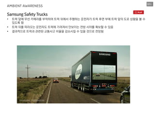 Samsung Safety Trucks
• 트럭 앞에 무선 카메라를 부착하여 트럭 뒤에서 주행하는 운전자가 트럭 후면 부에 트럭 앞의 도로 상황을 볼 수
있도록 함
• 트럭 뒤를 따라오는 운전자도 트럭에 가려져서 안보이는 전방 시야를 확보할 수 있음
• 결과적으로 트럭과 관련된 교통사고 비율을 감소시킬 수 있을 것으로 전망됨
AMBIENT AWARENESS
 