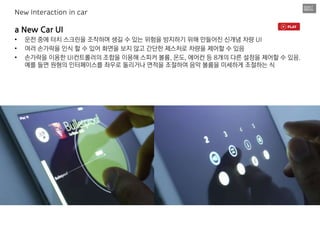 a New Car UI
• 운전 중에 터치 스크린을 조작하며 생길 수 있는 위험을 방지하기 위해 만들어진 신개념 차량 UI
• 여러 손가락을 인식 할 수 있어 화면을 보지 않고 간단한 제스처로 차량을 제어할 수 있음
• 손가락을 이용한 UI컨트롤러의 조합을 이용해 스피커 볼륨, 온도, 에어컨 등 8개의 다른 설정을 제어할 수 있음.
예를 들면 원형의 인터페이스를 좌우로 돌리거나 면적을 조절하여 음악 볼륨을 미세하게 조절하는 식
New Interaction in car
 