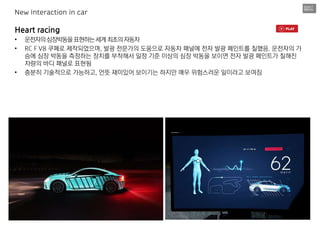 Heart racing
• 운전자의심장박동을표현하는세계최초의자동차
• RC F V8 쿠페로 제작되었으며, 발광 전문가의 도움으로 자동차 패널에 전자 발광 페인트를 칠했음. 운전자의 가
슴에 심장 박동을 측정하는 장치를 부착해서 일정 기준 이상의 심장 박동을 보이면 전자 발광 페인트가 칠해진
차량의 바디 패널로 표현됨
• 충분히 기술적으로 가능하고, 언뜻 재미있어 보이기는 하지만 매우 위험스러운 일이라고 보여짐
New Interaction in car
 