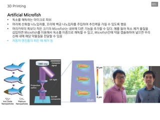 Artificial Microfish
• 독소를 해독하는 마이크로 피쉬
• 머리에 산화철 나노입자를, 꼬리에 백금 나노입자를 주입하여 추진력을 가질 수 있도록 했음
• 머리카락의 폭보다 작은 크기의 Microfish는 내부에 다른 기능을 추가할 수 있다. 예를 들어 독소 제거 물질을
삽입하면 Microfish를 이용해서 독소를 이중으로 해독할 수 있고, Microfish안에 약을 캡슐화하여 넣으면 우리
신체 내에 해당 약물질을 전달할 수 있음
• 자동차 엔진룸의 찌든 떼 제거 등
3D Printing
 