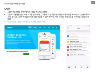 Snips
• 사람의행동패턴을분석하여미래상황을예측하는시스템
• 자동차 이동량을 분석하여 사고를 방지하거나, 이용자의 밀도를 미리 확인하여 좌석을 확보할 수 있는지 예측하
거나, 출퇴근 시간에 사람들의 유동량을 확인할 수 있게 하거나, 사용 가능한 주차 장소를 예측하는 것 등에 사
용됨
• 인공지능에 기반한 네비게이션 시스템(교통량 예측)
Artificial Intelligence
 