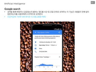 Google search
• 검색을 통해 매장이나 공공장소의 붐비는 정도를 시간 및 요일 단위로 보여주는 이 기능은 사람들이 언제 많이
방문하는지를 사용자에게 시각적으로 보여준다
• 인공지능에 기반한 네비게이션 시스템(교통량 예측)
Artificial Intelligence
 