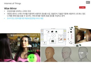 Wize Mirror
• 건강관리를 도와주는 스마트 미러
• 내장된 센서나 스캐너 미러를 이용하여 사용자의 정보를 수집. 얼굴인식 기술을 이용해 사용자의 스트레스 정도
나 체중 변화 등을 읽을 수 있으며, 기체 센서를 이용해 호흡 정보를 수집하고 분석
• 조수석또는뒷자리를위한차량내증강현실서비스제공
Internet of Things
 