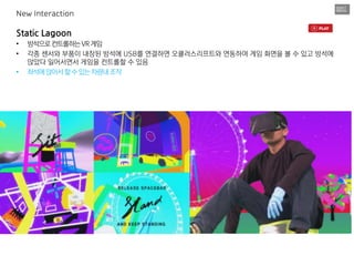 Static Lagoon
• 방석으로컨트롤하는VR게임
• 각종 센서와 부품이 내장된 방석에 USB를 연결하면 오큘러스리프트와 연동하여 게임 화면을 볼 수 있고 방석에
앉았다 일어서면서 게임을 컨트롤할 수 있음
• 좌석에앉아서할수있는차량내조작
New Interaction
 