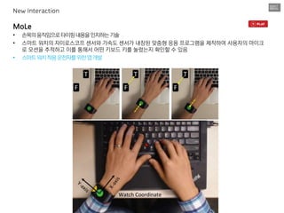 MoLe
• 손목의움직임으로타이핑내용을인지하는기술
• 스마트 워치의 자이로스코프 센서와 가속도 센서가 내장된 맞줌형 응용 프로그램을 제작하여 사용자의 마이크
로 모션을 추적하고 이를 통해서 어떤 키보드 키를 눌렀는지 확인할 수 있음
• 스마트워치착용운전자를위한앱개발
New Interaction
 