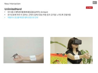 UnlimitedHand
• VR사용시햅틱센서를통해몰입감을높여주는Armband
• 전기신호에 따라 이 장비는 근육이 압력/진동/저항 등의 감각을 느끼도록 만들어줌
• 위험이나경고를특정한햅틱반응으로안내
New Interaction
 