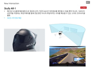Skully AR-1
• 헤드업 디스플레이를 통해 도로 정보와 GPS 기반의 실시간 위치정보를 확인할 수 있을 뿐만 아니라, 180도의
시야각을 지원하는 후방카메라를 통해 전방 뿐만 아니라 후방까지도 시야를 확보할 수 있는 스마트 모터사이클
헬멧
• 360도시야정보제공
New Interaction
 
