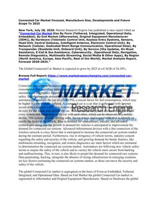 Connected Car Market Forecast, Manufacture Size, Developments and Future
Scope To 2025
New York, July 28, 2020: Market Research Engine has published a new report titled as
“Connected Car Market Size By Form (Tethered, Integrated, Operational Data,
Embedded), By End Market (Aftermarket, Original Equipment Manufacturer
(OEM)), By Hardware (Telematic Control Unit, Keyless Entry Systems, Sensors,
Head Unit, Central Gateway, Intelligent Antenna, Electronic Control Unit), By
Network (Cellular, Dedicated Short Range Communication, Operational Data), By
Transponder (Roadside Unit, Onboard Unit), By Service (Ota Updates, On-Road
Assistance, E-Call & Sos Assistance, Cybersecurity , Operational Data, Navigation,
Remote Diagnostics, Multimedia Streaming, Social Media & Other Apps), By Region
(North America, Europe, Asia-Pacific, Rest of the World), Market Analysis Report,
Forecast 2020-2025.”
The Global Connected Car Market is expected to grow by 2025 at a CAGR of 24.30%.
Browse Full Report: https://www.marketresearchengine.com/connected-car-
market
Connected cars support businesses like car mobility as a service, track the mileage and fuel
consumption that providing inputs shorter routes and feedback on their driving. Furthermore,
automatic car diagnostics support businesses excluding time and money while maximizing driver
safety. Reimbursements presented by connected cars, including tire pressure analysis,
automatically examine the use of correct PSI, a crucial factor for fuel consumption, which may
be higher if a tire is under-inflated. A connected car is a car that is authorized with internet
access with a wireless LAN. This system allows the car to share internet access beside other
devices for use inside and outside the car. The connected car system allows the integration of
every system and component of the car with each other, which can be observed on a mobile
device. This system varieties driving safer, the car secure, and supports the user to identify or
rectify the faults in the vehicle. Rise in demand for smartphones, internet, and advanced
technologies along side the growth in demand for vehicles is anticipated to improvement the
demand for connected car systems. Advanced infotainment devices with a fast connection of the
wireless network is a key factor that is anticipated to increase the connected car systems market
during the estimate period. Furthermore, rise in stringency of vehicle norms, industry consent
regarding the safety and security of the vehicle, and growing demand for handy features, like
multimedia streaming, navigation, and remote diagnostics are main factors which are estimated
to determination the connected car systems market. Automakers are following new vehicle safety
norms to inspire the safety of the vehicle and to variety the vehicle more secure from hacking
and malfunctioning. This, in turn, is also likely to propel the demand for connected cars systems.
Data penetrating, hacking, alongside the absence of strong infrastructure in emerging countries
are key factors restraining the connected car systems market, as these can move the security and
safety of the vehicle.
The global Connected Car market is segregated on the basis of Form as Embedded, Tethered,
Integrated, and Operational Data. Based on End Market the global Connected Car market is
segmented in Aftermarket and Original Equipment Manufacturer. Based on Hardware the global
 