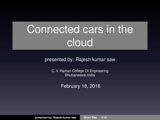 Connected cars in the
cloud
presented by: Rajesh kumar saw
C. V. Raman College Of Engineering
Bhubaneswar,India
February 18, 2016
presented by: Rajesh kumar saw Short Title 1/15
 