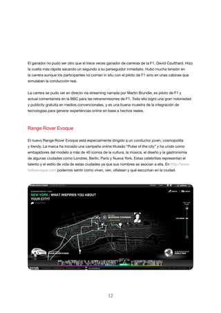 El ganador no pudo ser otro que el trece veces ganador de carreras de la F1, David Coulthard. Hizo
la vuelta más rápida sacando un segundo a su perseguidor inmediato. Hubo mucha tensión en
la carrera aunque los participantes no corrían in situ con el piloto de F1 sino en unas cabinas que
simulaban la conducción real.
La carrera se pudo ver en directo vía streaming narrada por Martin Brundle, ex piloto de F1 y
actual comentarista en la BBC para las retransmisiones de F1. Todo ello logró una gran notoriedad
y publicity gratuita en medios convencionales, y es una buena muestra de la integración de
tecnologías para generar experiencias online en base a hechos reales.

Range Rover Evoque
El nuevo Range Rover Evoque está especialmente dirigido a un conductor joven, cosmopolita
y trendy. La marca ha iniciado una campaña online titulado “Pulse of the city” y ha unido como
embajadores del modelo a más de 40 iconos de la cultura, la música, el diseño y la gastronomía
de algunas ciudades como Londres, Berlín, París y Nueva York. Estas celebrities representan el
talento y el estilo de vida de estas ciudades ya que sus nombres se asocian a ella. En http://www.
helloevoque.com podemos sentir como viven, ven, olfatean y qué escuchan en la ciudad.

12

 