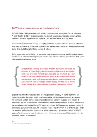 BMW crea un nuevo servicio de movilidad urbana
El Grupo BMW y Sixt han planeado un proyecto compartido de automóviles único e innovador.
A partir de abril de 2011, las dos empresas han aunado esfuerzos para ofrecer un concepto de
movilidad moderna bajo el nombre DriveNow14, en las ciudades de Múnich y Berlín.
DriveNow15 es el primer car sharing concept que enfatiza el uso de vehículos Premium, eficientes
y un servicio integral de primer nivel. Los vehículos pueden ser contratados y dejados en cualquier
punto de la ciudad cumpliendo las normas de tráfico.
BMW proporciona los vehículos y la tecnología para los coches, mientras que Sixt AG contribuye
estableciendo los servicios integrales; el know-how del alquiler del coche, los sistemas de IT y una
red de registro de clientes global.

{

Ian Robertson, Miembro del consejo de BMW AG: “Como proveedor de
movilidad, el Grupo BMW no es simplemente un fabricante de automóviles.
Existe una creciente demanda por productos de movilidad que sean
flexible en las zonas urbanas. El servicio premium de DriveNow está dirigida
precisamente a este vacío en el mercado. Nuestro objetivo es lanzar una
nueva línea de negocio rentable en este campo mientras que al mismo
tiempo, introducimos nuevos clientes potenciales para nuestras marcas.”

}

El objetivo de DriveNow es expandirse por más países en Europa y en el año 2020 tener un
millón de usuarios. En Japón vemos que desde 1990 el número de vehículos con propietarios
ha disminuido un 30% porque los jóvenes cada vez más prefieren el uso de otros medios de
transporte. Por ello, la tendencia a compartir coche ha crecido rápidamente en zonas urbanas que
tienen cada vez más congestión. Japón cuenta ya con más de 30 programas relacionados con el
car-sharing que utilizan más de 3.000 vehículos. Según Frost & Sullivan en el 2016 más de 1 millón
de personas serán miembros de alguno de estos programas y compartirán una flota de 23.000
coches. También esperan que globalmente haya 10 millones de usuarios afiliados a algún tipo de
programa entorno al car-sharing.

14 https://www.drive-now.com/
15 http://youtu.be/2mt19JukTrk

16

 