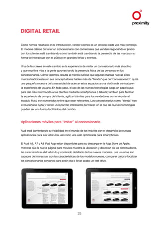 Digital Retail
Como hemos resaltado en la introducción, vender coches es un proceso cada vez más complejo.
El modelo clásico de tener un concesionario con comerciales que venden negociando el precio
con los clientes está cambiando como también está cambiando la presencia de las marcas y su
forma de interactuar con el público en grandes ferias y eventos.
Una de las claves en este cambio es la experiencia de visitar un concesionario más atractivo
y que movilice más a la gente aprovechando la presencia física de las personas en los
concesionarios. Como veremos, resulta al menos curioso que algunas marcas nuevas o las
marcas tradicionales en sus concept-stores hablen más de “tienda” que de “concesionario”, quizá
una pequeña muestra de la necesidad de acercar estos espacios a una visión más centrada en
la experiencia de usuario. En todo caso, el uso de las nuevas tecnologías juega un papel clave
para dar más información a los clientes mediante smartphones o tablets; también para facilitar
la experiencia de compra del cliente, agilizar trámites para los vendedores como vincular el
espacio físico con contenidos online que sean relevantes. Los concesionarios como “tienda” han
evolucionado poco y tienen un recorrido interesante por hacer, en el que las nuevas tecnologías
pueden ser una fuerza facilitadora del cambio.

Aplicaciones móviles para “imitar” al concesionario
Audi está aumentando su visibilidad en el mundo de los móviles con el desarrollo de nuevas
aplicaciones para sus vehículos, así como una web optimizada para smartphones.
El Audi A6, A7 y A8 iPad App están disponibles para su descarga en la App Store de Apple,
mientras que la nueva página para móviles muestra la ubicación y dirección de los distribuidores,
las características del vehículo y contenido detallado de los nuevos modelos. Los usuarios son
capaces de interactuar con las características de los modelos nuevos, comparar datos y localizar
los concesionarios cercanos para pedir cita o llevar acabo un test drive.

25

 