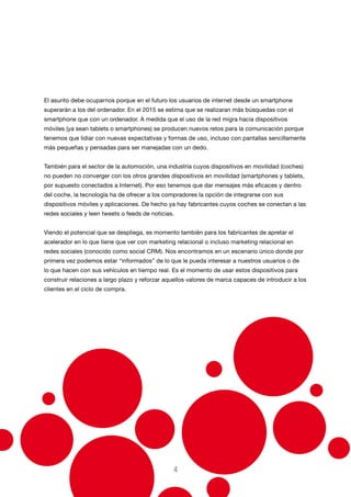 El asunto debe ocuparnos porque en el futuro los usuarios de internet desde un smartphone
superarán a los del ordenador. En el 2015 se estima que se realizaran más búsquedas con el
smartphone que con un ordenador. A medida que el uso de la red migra hacia dispositivos
móviles (ya sean tablets o smartphones) se producen nuevos retos para la comunicación porque
tenemos que lidiar con nuevas expectativas y formas de uso, incluso con pantallas sencillamente
más pequeñas y pensadas para ser manejadas con un dedo.
También para el sector de la automoción, una industria cuyos dispositivos en movilidad (coches)
no pueden no converger con los otros grandes dispositivos en movilidad (smartphones y tablets,
por supuesto conectados a Internet). Por eso tenemos que dar mensajes más eficaces y dentro
del coche, la tecnología ha de ofrecer a los compradores la opción de integrarse con sus
dispositivos móviles y aplicaciones. De hecho ya hay fabricantes cuyos coches se conectan a las
redes sociales y leen tweets o feeds de noticias.
Viendo el potencial que se despliega, es momento también para los fabricantes de apretar el
acelerador en lo que tiene que ver con marketing relacional o incluso marketing relacional en
redes sociales (conocido como social CRM). Nos encontramos en un escenario único donde por
primera vez podemos estar “informados” de lo que le pueda interesar a nuestros usuarios o de
lo que hacen con sus vehículos en tiempo real. Es el momento de usar estos dispositivos para
construir relaciones a largo plazo y reforzar aquellos valores de marca capaces de introducir a los
clientes en el ciclo de compra.

4

 