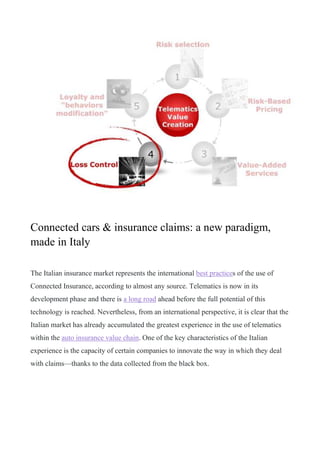 Connected cars & insurance claims: a new paradigm,
made in Italy
The Italian insurance market represents the international best practices of the use of
Connected Insurance, according to almost any source. Telematics is now in its
development phase and there is a long road ahead before the full potential of this
technology is reached. Nevertheless, from an international perspective, it is clear that the
Italian market has already accumulated the greatest experience in the use of telematics
within the auto insurance value chain. One of the key characteristics of the Italian
experience is the capacity of certain companies to innovate the way in which they deal
with claims—thanks to the data collected from the black box.
 