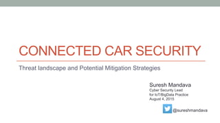 CONNECTED CAR SECURITY
Threat landscape and Potential Mitigation Strategies
Suresh Mandava
Cyber Security Lead
for IoT/BigData Practice
August 4, 2015
@sureshmandava
 