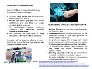 Commercialization starts now!
Internet of Things to be used as a hub of new
ecosystem of connected services.
• Enhanced safety and security due to constant
connection with the vehicle.
• Retailers and service providers make direct
notifications, give free trials and accept
immediate distant payment.
• Car manufacturers monitor customer’s
experience and investigate post-sale
commercial opportunities.
• Apps providers are encouraged to bring
innovations to drivers and their passengers.
Interaction will no longer be about a one-time
sale! Car will become full time entertainment and
commercial mobile module.
Revolutionary, lucrative and disruptive effect.
• No more drivers means one more relaxed passenger
and potential client
• Revenues paradise for electronic companies and app
developers involved in apps apps, platform and
interface for connected cars.
• Car producers copying the strategy from mobile
phones manufacturers, letting new apps and services
develop independently but controlling the market.
• Car manufacturers become “fleet managers” and
keep control over services, maintenance and
adjoining fields?
• Operating system standard wars- car manufacturers
vs. software and telecommunication sectors.
• Disruptive technology for insurance, transportation
(train and plane) and automotive sectors.
http://www.rcrwireless.com/20140710/devices/airbiquity-google-apple-connected-car-trends
http://www.mckinsey.com/insights/manufacturing/whats_driving_the_connected_car
http://techcrunch.com/2015/01/31/how-connected-cars-have-established-a-new-ecosystem-powered-by-iot/
http://www.forbes.com/sites/chunkamui/2013/01/24/googles-trillion-dollar-driverless-car-part-2-the-ripple-effects/3/;
http://www.kpmg.com/Ca/en/IssuesAndInsights/ArticlesPublications/Documents/self-driving-cars-next-revolution.pdf
Sources:
 