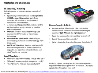 Obstacles and Challenges
IT Security / Hacking
Following some of most accredited methods of
attacks:
• Specifically written software could exploit the
OBD (On-board diagnostics) port. Once
accessed it is possible to monitor every
component connected to it.
• A hacker could exploit system installed on the
car to remotely arrest a vehicle or monitor
every component
• Malware could be inoculated through USB
devices into MP3 reader or via wireless
technology
• Unauthorized Applications – Executing or
downloading malicious unauthorized app from
third party.
• DOOR LOCKS and Key Fob – an attacker could
emulate the presence of access code which
regulates the operation of control locks and
start/stop for car engines.
Human Security & Ethics
• Each car will be able to steer clear to others by
instantaneous communication and take the right
decision? BUT Which is the right decision?
• Favor the supposedly more solid car to crash in?
• Even if there are children inside?
• What rules to be determined to make that choices?
Legal/Regulatory
• Who will be authorized to “drive” the car?
• Who will be responsible in case of crash?
• The “driver”? The car manufacturer?
Sources: Security Affairs blog, Pierluigi Paganini, http://www.wired.com/2014/05/the-robot-car-of-tomorrow-might-just-be-programmed-to-hit-you/
In two to 5 years, security will be considered a primary
requirement for a new generation of vehicles … have you
updated the firewall on your car?
 