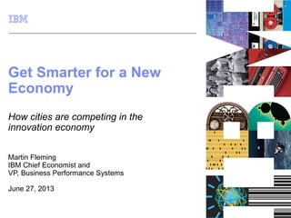 © 2012 IBM Corporation
Get Smarter for a New
Economy
How cities are competing in the
innovation economy
Martin Fleming
IBM Chief Economist and
VP, Business Performance Systems
June 27, 2013
 