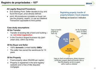 44
Registro de propriedades – 107º
All Legally Required Procedures
• End Starting Point: Seller decides to buy and
found the buyer, price already defined
• point: All procedures complete so buyer can
use the property, resell it, or use as collateral.
Transaction opposable to third parties
Case study assumptions
Of the Transfer
• Transfer of existing title of land and building –
i.e. not initial registration
• in the Country’s largest business city (peri-
urban area, within city limits)
!
Of the Buyer and Seller
• 100% domestic Limited liability SMEs
• The seller has owned the warehouse for 10
years
!
Of the Property
• Fixed property value (50xGNI per capita)
• Property is registered in the land registry/
cadastre and is free of title disputes/
mortgages
 