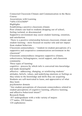 Connected Classroom Climate and Communication in the Basic
Course:
Associations with Learning
*APA CITATION*
Highlights
Establishing a positive classroom climate
Poor climate can lead to students dropping out of school,
feeling isolated, or disconnected
Supportive environment may assist student learning, retention,
and satisfaction
There is a positive relationship between classroom climate and
student learning - more focused on teacher role and not impact
from student behaviors
Classroom connectedness - “student-to-student perceptions of a
supportive and cooperative communication environment in the
classroom”
Classroom connectedness integrates supportive climate,
cohesiveness, belongingness, social support, and classroom
community
Three types of learning:
cognitive - process by which info is converted into knowledge
and made meaningful
affective - addressing, changing, or reinforcing students’
attitudes, beliefs, values, and underlying emotions or feelings as
they relate to the knowledge and skills they are acquiring
Students are self-motivated to learn, and appreciative of what
they learn
psychomotor domain
“Are student perceptions of classroom connectedness related to
student perceptions of cognitive learning, affective learning,
and affective behavioral intent?”
Research Study
437 undergraduate with a wide variety of majors
177 males, 259 females
124 sophomores
 