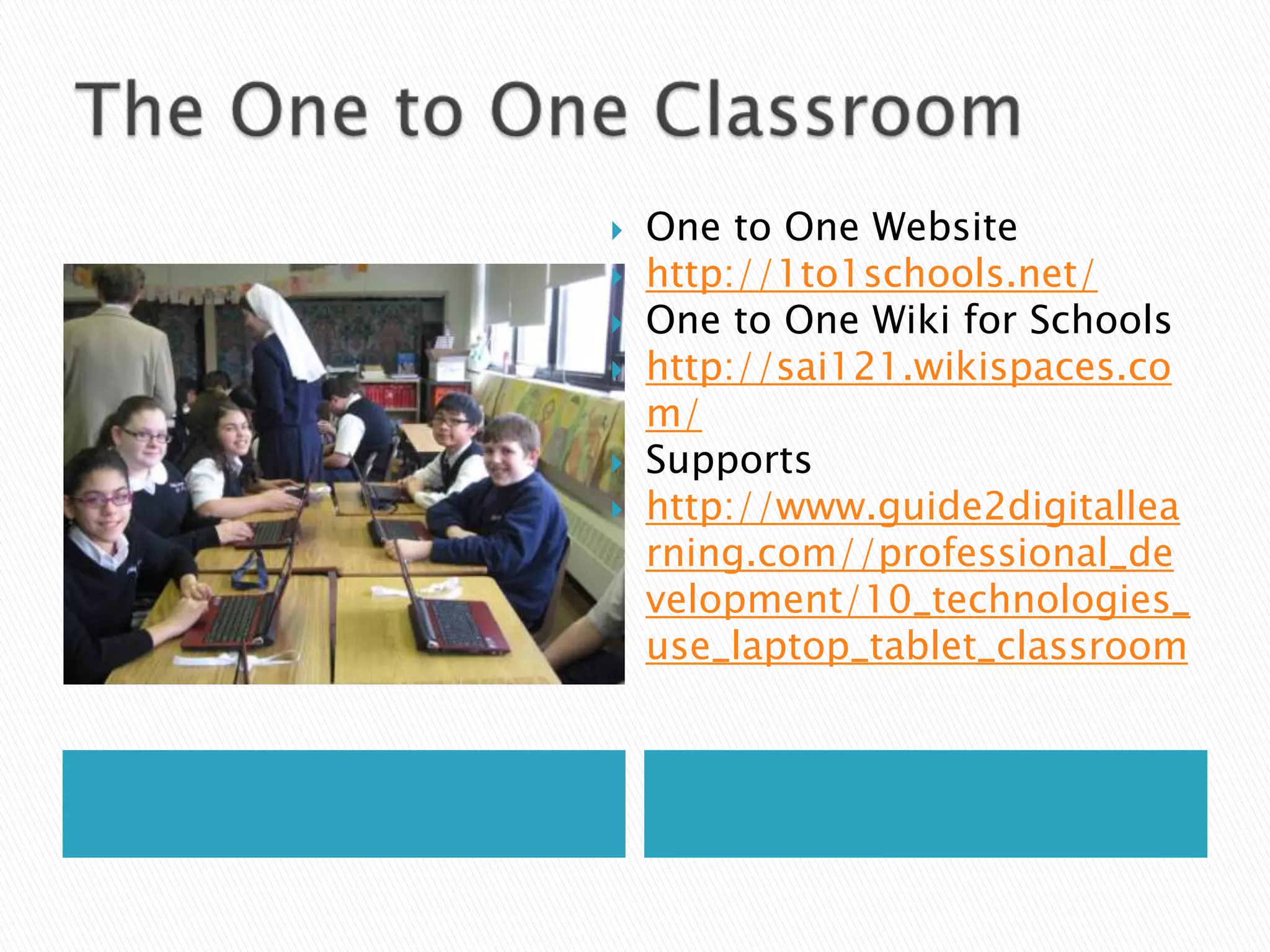 The One to One ClassroomOne to One Websitehttp://1to1schools.net/One to One Wiki for Schoolshttp://sai121.wikispaces.com/Supportshttp://www.guide2digitallearning.com//professional_development/10_technologies_use_laptop_tablet_classroom