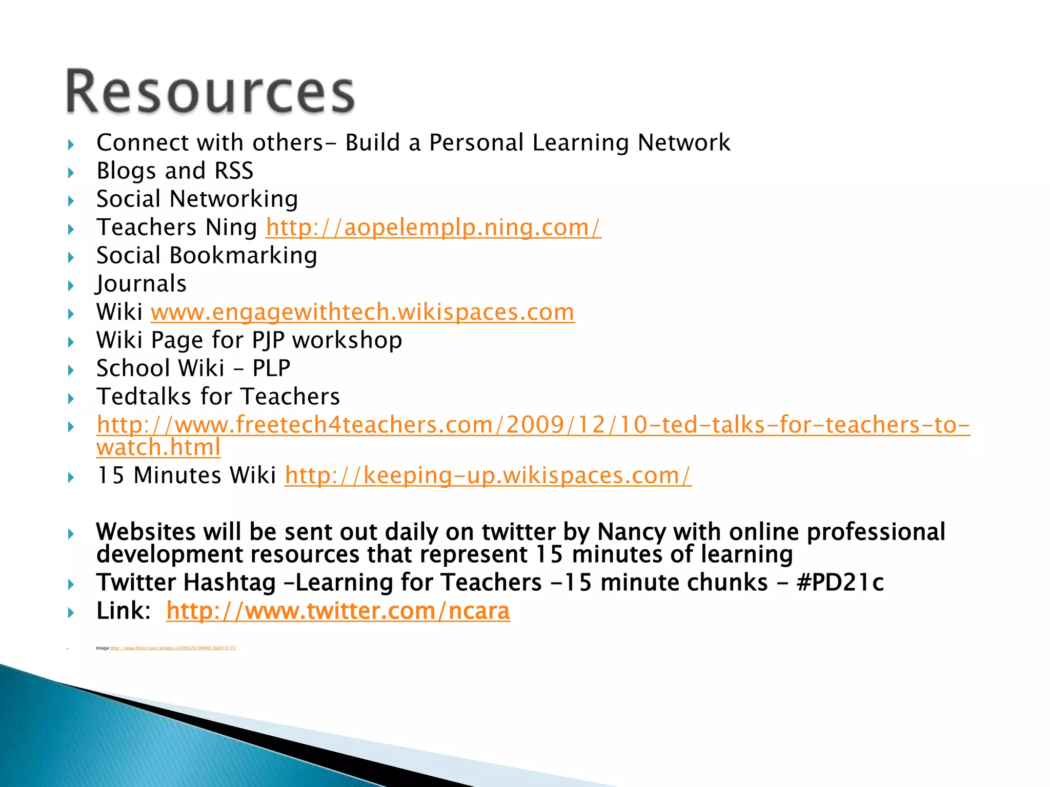 Connect with others- Build a Personal Learning NetworkBlogs and RSSSocial NetworkingTeachers Ninghttp://aopelemplp.ning.com/Social BookmarkingJournals Wiki www.engagewithtech.wikispaces.comWiki Page for PJP workshopSchool Wiki – PLPTedtalks for Teachershttp://www.freetech4teachers.com/2009/12/10-ted-talks-for-teachers-to-watch.html15 Minutes Wiki http://keeping-up.wikispaces.com/Websites will be sent out daily on twitter by Nancy with online professional development resources that represent 15 minutes of learningTwitter Hashtag –Learning for Teachers -15 minute chunks - #PD21cLink:  http://www.twitter.com/ncaraImage http://www.flickr.com/photos/43905767@N00/68913172Resources