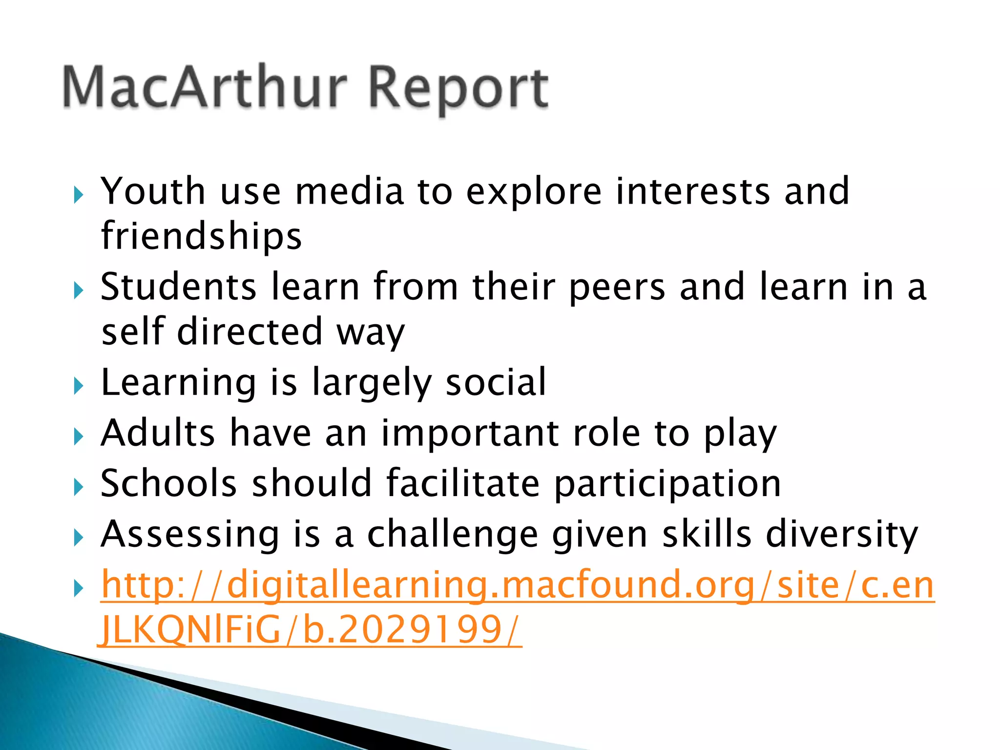 Youth use media to explore interests and friendshipsStudents learn from their peers and learn in a self directed wayLearning is largely socialAdults have an important role to playSchools should facilitate participationAssessing is a challenge given skills diversityhttp://digitallearning.macfound.org/site/c.enJLKQNlFiG/b.2029199/MacArthur Report