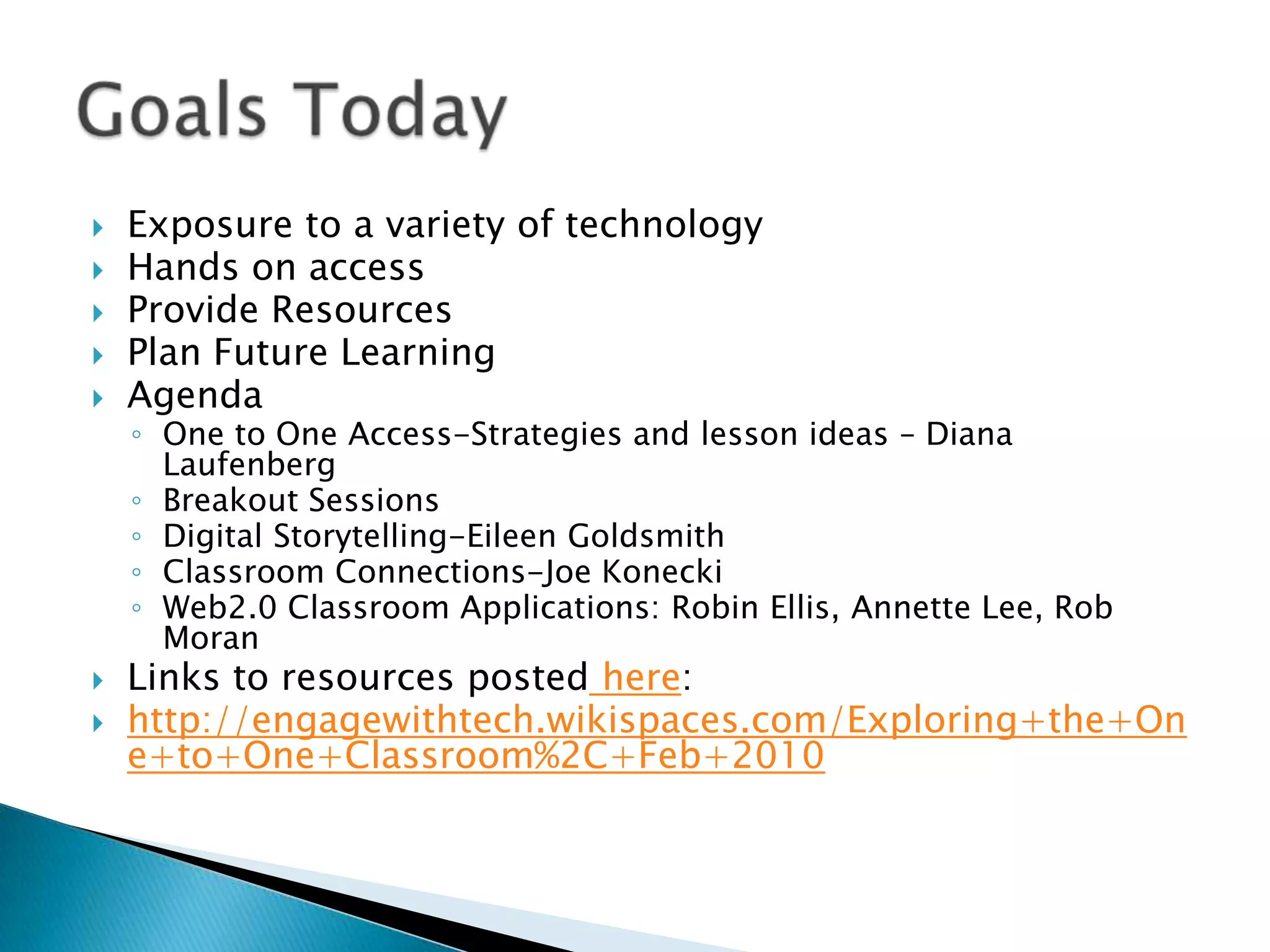 Exposure to a variety of technologyHands on accessProvide ResourcesPlan Future LearningAgendaOne to One Access-Strategies and lesson ideas – Diana LaufenbergBreakout SessionsDigital Storytelling-Eileen GoldsmithClassroom Connections-Joe KoneckiWeb2.0 Classroom Applications: Robin Ellis, Annette Lee, Rob MoranLinks to resources posted here: http://engagewithtech.wikispaces.com/Exploring+the+One+to+One+Classroom%2C+Feb+2010Goals Today