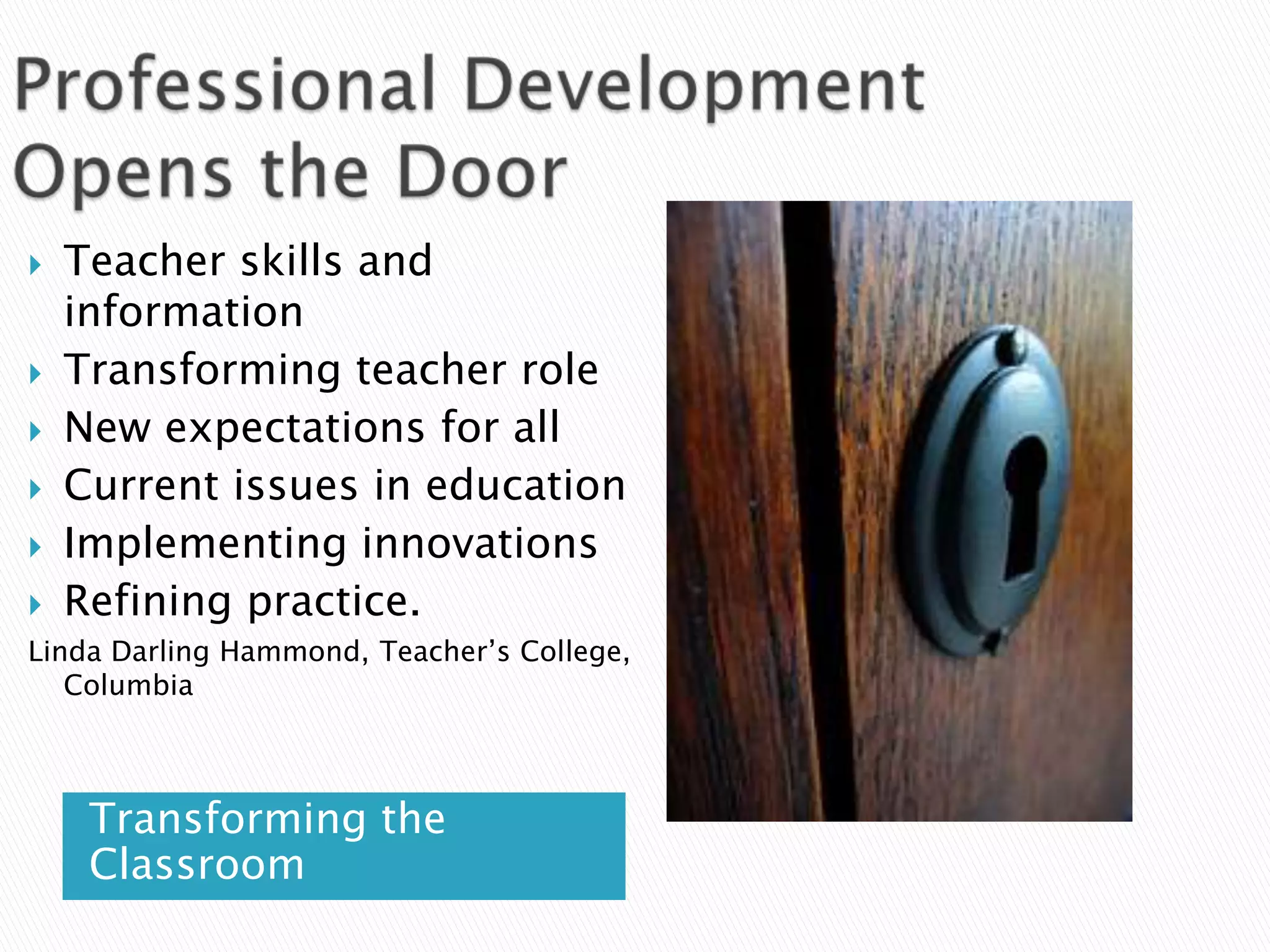Professional Development Opens the DoorTeacher skills and informationTransforming teacher role New expectations for allCurrent issues in educationImplementing innovationsRefining practice. Linda Darling Hammond, Teacher’s College, ColumbiaTransforming the Classroom
