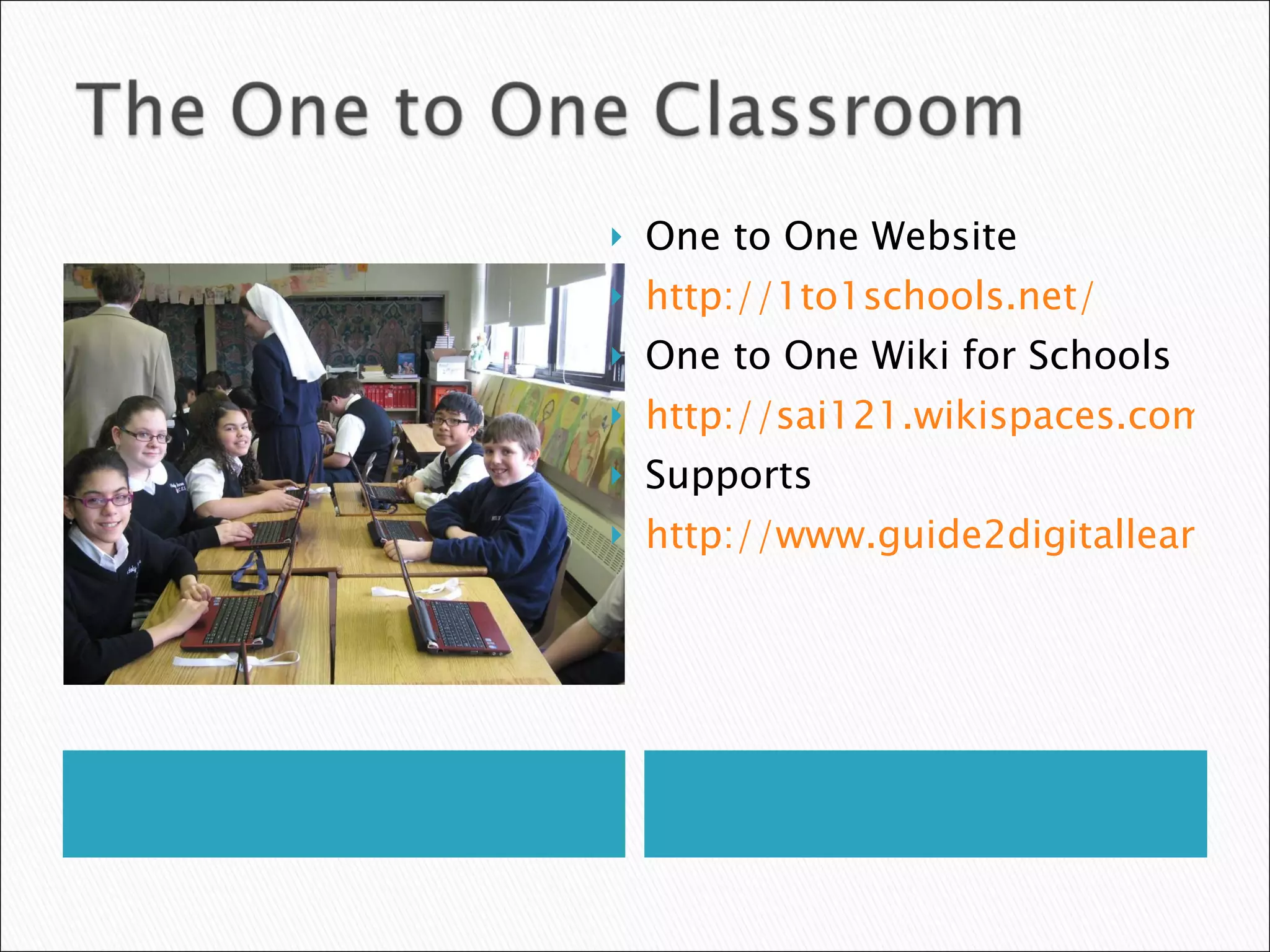 One to One Website http://1to1schools.net/ One to One Wiki for Schools http://sai121.wikispaces.com/ Supports http://www.guide2digitallearning.com//professional_development/10_technologies_use_laptop_tablet_classroom 