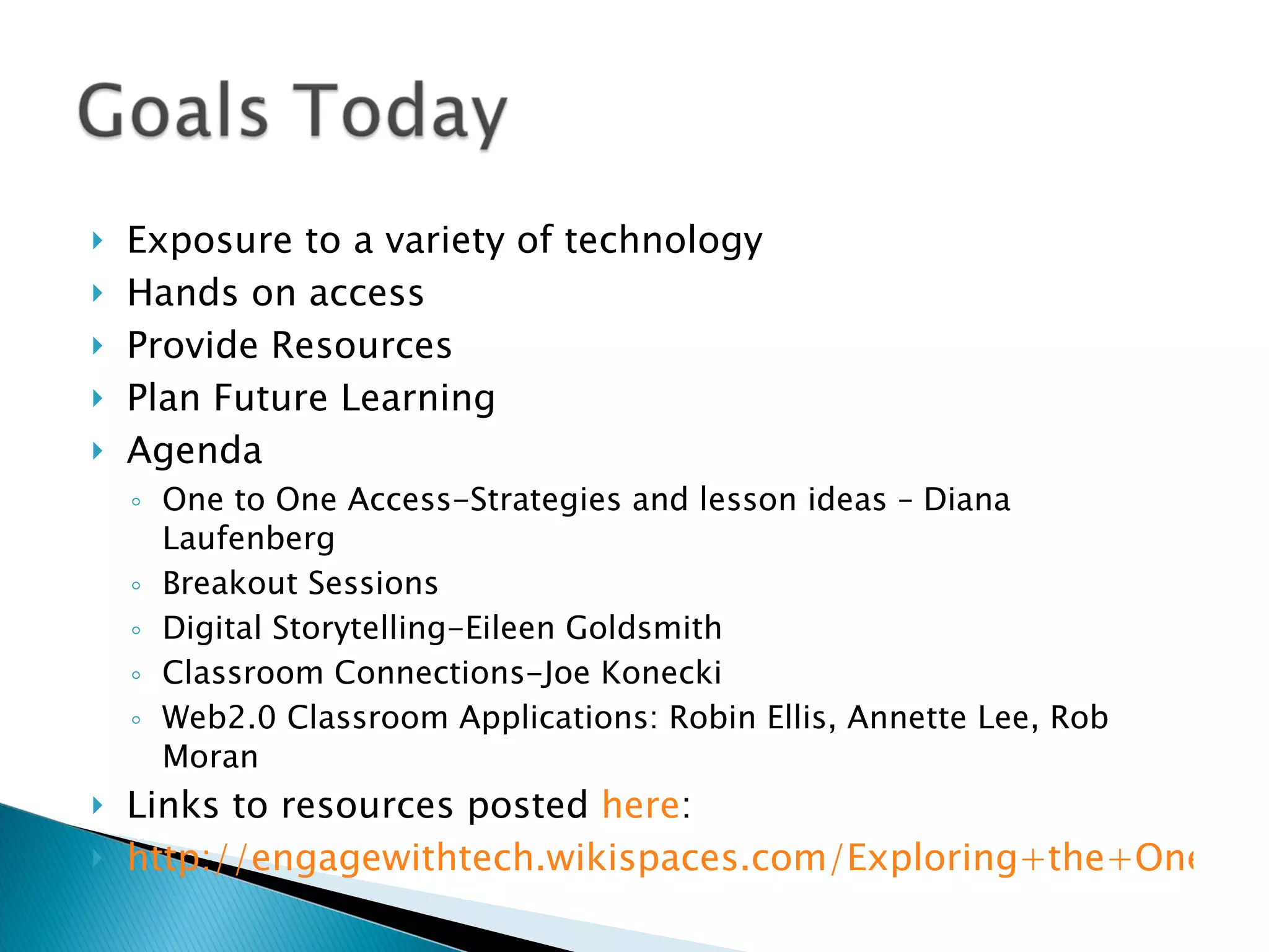 Exposure to a variety of technology Hands on access Provide Resources Plan Future Learning Agenda One to One Access-Strategies and lesson ideas – Diana Laufenberg Breakout Sessions Digital Storytelling-Eileen Goldsmith Classroom Connections-Joe Konecki Web2.0 Classroom Applications: Robin Ellis, Annette Lee, Rob Moran Links to resources posted  here :  http://engagewithtech.wikispaces.com/Exploring+the+One+to+One+Classroom%2C+Feb+2010 