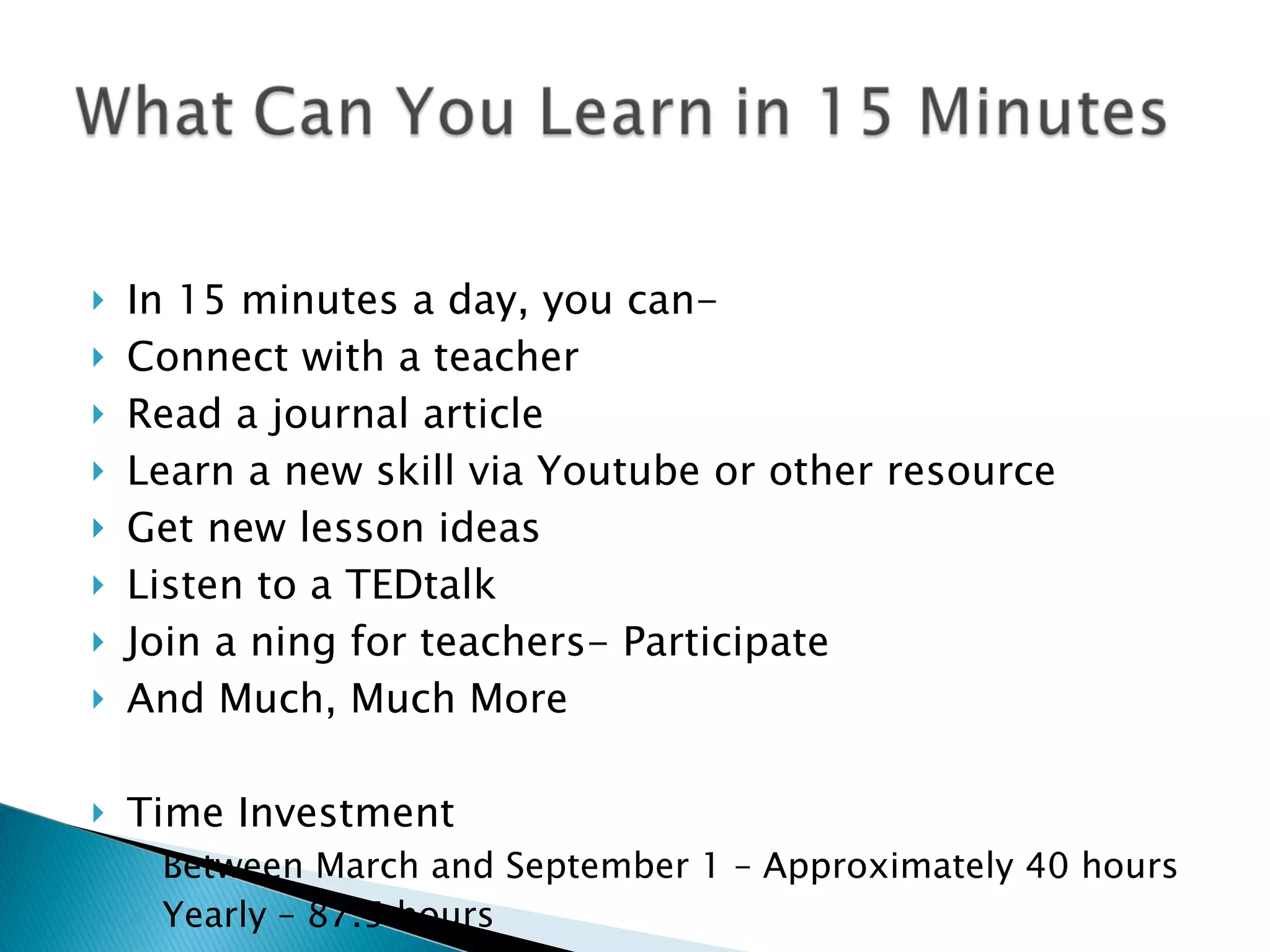   In 15 minutes a day, you can- Connect with a teacher Read a journal article  Learn a new skill via Youtube or other resource Get new lesson ideas Listen to a TEDtalk Join a ning for teachers- Participate  And Much, Much More Time Investment Between March and September 1 – Approximately 40 hours Yearly – 87.5 hours 